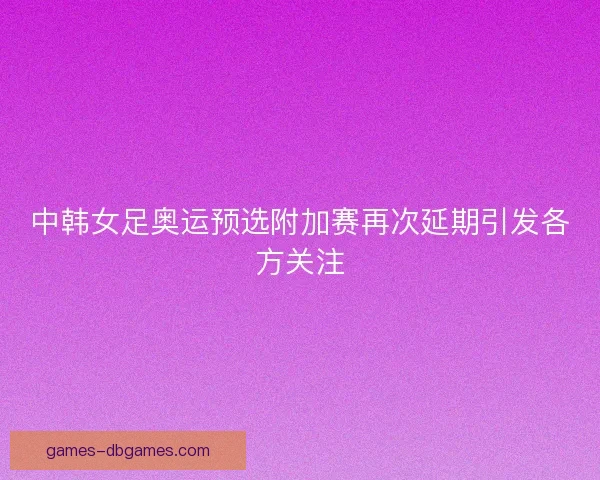 中韩女足奥运预选附加赛再次延期引发各方关注